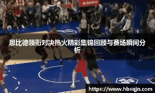 恩比德领衔对决热火精彩集锦回顾与赛场瞬间分析